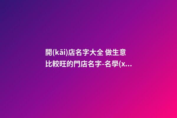 開(kāi)店名字大全 做生意比較旺的門店名字-名學(xué)網(wǎng)-第1張-店鋪起名-玄機(jī)派